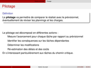 Gestion de projet Pilotage
Pilotage
´
Definition
´ ´ ´
Le pilotage va permettre de comparer le realise avec le previsionnel,
´ ´
´ ´ ´
eventuellement de reviser les plannings et les charges.
Le pilotage est decompose en differentes actions :
1 ˆ ´
´ ˆ ´
´
´ ´ ˆ
` ˆ
Mesure l’avancement pour chaque tache par rapport au previsionnel
2 Identifier les consequences sur les taches dependantes
3 Determiner les modifications
4 Re-estimation des delais et des couts
En s’interessant particulierement aux taches du chemin critique.
( ) Gestion de projet 2019-2020 59 / 85
 