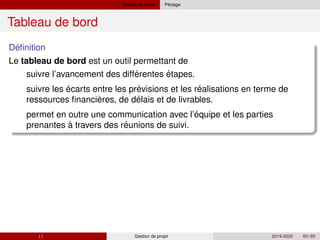 Gestion de projet Pilotage
Tableau de bord
´
Definition
Le tableau de bord est un outil permettant de
´
´ ´
` ´
´
´
suivre l’avancement des differentes étapes.
suivre les écarts entre les previsions et les realisations en terme de
ressources financieres, de delais et de livrables.
permet en outre une communication avec l’equipe et les parties
prenantes à travers des reunions de suivi.
( ) Gestion de projet 2019-2020 60 / 85
 