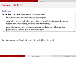 Gestion de projet Pilotage
Tableau de bord
´
Definition
Le tableau de bord est un outil permettant de
´
´ ´
` ´
´
´
suivre l’avancement des differentes étapes.
suivre les écarts entre les previsions et les realisations en terme de
ressources financieres, de delais et de livrables.
permet en outre une communication avec l’equipe et les parties
prenantes à travers des reunions de suivi.
Le diagramme de Gantt fait partie de ce tableau de bord.
( ) Gestion de projet 2019-2020 60 / 85
 