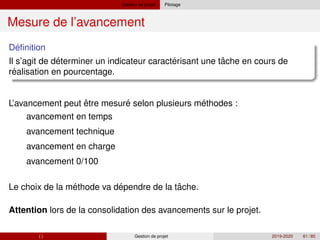Gestion de projet Pilotage
Mesure de l’avancement
´
Definition
´ ´ ˆ
Il s’agit de determiner un indicateur caracterisant une tache en cours de
´
realisation en pourcentage.
´ ´
´ ´ ˆ
L’avancement peut être mesure selon plusieurs methodes :
avancement en temps
avancement technique
avancement en charge
avancement 0/100
Le choix de la methode va dependre de la tache.
Attention lors de la consolidation des avancements sur le projet.
( ) Gestion de projet 2019-2020 61 / 85
 