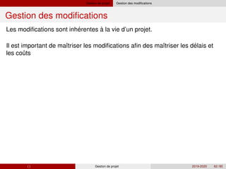 Gestion de projet Gestion des modifications
Gestion des modifications
´
´
ˆ
Les modifications sont inherentes à la vie d’un projet.
Il est important de maı̂triser les modifications afin des maı̂triser les delais et
les couts
( ) Gestion de projet 2019-2020 62 / 85
 