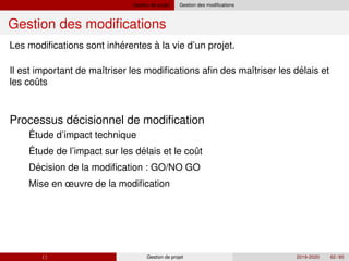 Gestion de projet Gestion des modifications
Gestion des modifications
´
´
ˆ
Les modifications sont inherentes à la vie d’un projet.
Il est important de maı̂triser les modifications afin des maı̂triser les delais et
les couts
´
´ ˆ
´
Processus decisionnel de modification
1 Étude d’impact technique
2 Étude de l’impact sur les delais et le cout
3 Decision de la modification : GO/NO GO
4 Mise en œuvre de la modification
( ) Gestion de projet 2019-2020 62 / 85
 