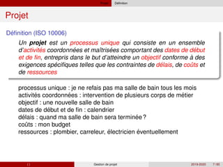 Projet ´
Definition
Projet
´
Definition (ISO 10006)
Un projet est un processus unique qui consiste en un ensemble
´ ´ ´ ´
´ ´ ˆ
d’activites coordonnees et maı̂trisees comportant des dates de debut
et de fin, entrepris dans le but d’atteindre un objectif conforme à des
exigences specifiques telles que les contraintes de delais, de couts et
de ressources
´ ´ ´
´
´ ´
ˆ
processus unique : je ne refais pas ma salle de bain tous les mois
activites coordonnees : intervention de plusieurs corps de metier
objectif : une nouvelle salle de bain
dates de debut et de fin : calendrier
delais : quand ma salle de bain sera terminee?
couts : mon budget
ressources : plombier, carreleur, électricien éventuellement
( ) Gestion de projet 2019-2020 7 / 85
 