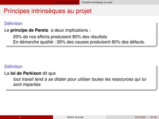 Principes sur les projets `
Principes intrinseques au projet
`
Principes intrinseques au projet
´
Definition
Le principe de Pareto a deux implications :
´
´ ´ ´
20% de nos efforts produisent 80% des resultats
En demarche qualite : 20% des causes produisent 80% des defauts.
´
Definition
La loi de Parkison dit que
tout travail tend à se dilater pour utiliser toutes les ressources qui lui
sont imparties
( ) Gestion de projet 2019-2020 64 / 85
 
