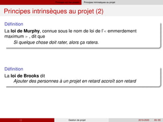 Principes sur les projets `
Principes intrinseques au projet
`
Principes intrinseques au projet (2)
´
Definition
La loi de Murphy, connue sous le nom de loi de l’ emmerdement
maximum  , dit que
Si quelque chose doit rater, alors ça ratera.
´
Definition
La loi de Brooks dit
Ajouter des personnes à un projet en retard accroı̂t son retard
( ) Gestion de projet 2019-2020 65 / 85
 