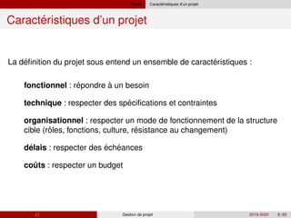Projet ´
Caracteristiques d’un projet
´
Caracteristiques d’un projet
´ ´
´
´
ˆ ´
´ ´
ˆ
La definition du projet sous entend un ensemble de caracteristiques :
fonctionnel : repondre à un besoin
technique : respecter des specifications et contraintes
organisationnel : respecter un mode de fonctionnement de la structure
cible (roles, fonctions, culture, resistance au changement)
delais : respecter des écheances
couts : respecter un budget
( ) Gestion de projet 2019-2020 8 / 85
 