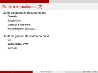Outils informatiques
Outils informatiques (2)
Outils collaboratifs documentaires
Chamilo
GoogleDocs
Microsoft Share Point
wiki (mediawiki, dokuwiki, ...)
Outils de gestion de source de code
Git
Subversion / SVN
mercural
( ) Gestion de projet 2019-2020 69 / 85
 