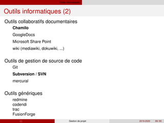 Outils informatiques
Outils informatiques (2)
´ ´
Outils collaboratifs documentaires
Chamilo
GoogleDocs
Microsoft Share Point
wiki (mediawiki, dokuwiki, ...)
Outils de gestion de source de code
Git
Subversion / SVN
mercural
Outils generiques
redmine
codendi
trac
FusionForge
( ) Gestion de projet 2019-2020 69 / 85
 