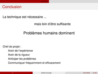 Conclusion
Conclusion
´
La technique est necessaire ...
ˆ
`
mais loin d’etre suffisante
Problemes humains dominent
´
`
´
Chef de projet :
Avoir de l’experience
Avoir de la rigueur
Anticiper les problemes
Communiquer frequemment et efficacement
( ) Gestion de projet 2019-2020 72 / 85
 