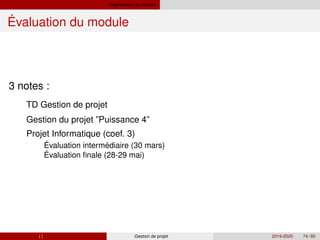 Organisation du module
Évaluation du module
3 notes :
´ ´
´
TD Gestion de projet
Gestion du projet ”Puissance 4”
Projet Informatique (coef. 3)
Evaluation intermediaire (30 mars)
Evaluation finale (28-29 mai)
( ) Gestion de projet 2019-2020 74 / 85
 