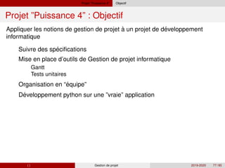 Projet ”Puissance 4” Objectif
Projet ”Puissance 4” : Objectif
´
´
´
´
Appliquer les notions de gestion de projet à un projet de developpement
informatique
Suivre des specifications
Mise en place d’outils de Gestion de projet informatique
Gantt
Tests unitaires
Organisation en “equipe”
Developpement python sur une ”vraie” application
( ) Gestion de projet 2019-2020 77 / 85
 