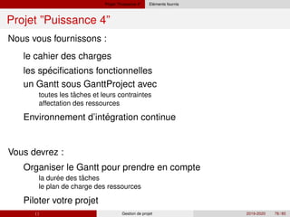 Projet ”Puissance 4” ´
Elements fournis
Projet ”Puissance 4”
´
ˆ
´
´ ˆ
Nous vous fournissons :
le cahier des charges
les specifications fonctionnelles
un Gantt sous GanttProject avec
toutes les taches et leurs contraintes
affectation des ressources
Environnement d’integration continue
Vous devrez :
Organiser le Gantt pour prendre en compte
la duree des taches
le plan de charge des ressources
Piloter votre projet
( ) Gestion de projet 2019-2020 78 / 85
 