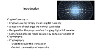 Introduction
Crypto Currency :-
• Crypto Currency simply means digital currency
• A medium of exchange like normal currencies
• Designed for the purpose of exchanging digital information
• Exchanging process made possible by certain principles of
Cryptography.
• Cryptography:
-Used to secure the transaction
-Control the creation of new coins
 