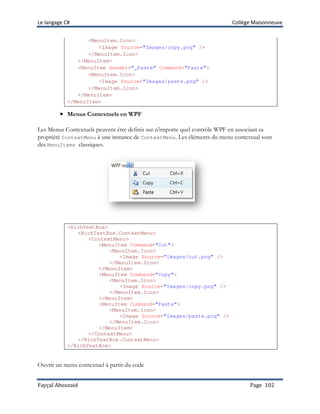 Le langage C# Collège Maisonneuve
Fayçal Abouzaid Page 102
<MenuItem.Icon>
<Image Source="Images/copy.png" />
</MenuItem.Icon>
</MenuItem>
<MenuItem Header="_Paste" Command="Paste">
<MenuItem.Icon>
<Image Source="Images/paste.png" />
</MenuItem.Icon>
</MenuItem>
</MenuItem>
•••• Menus Contextuels en WPF
Les Menus Contextuels peuvent être definis sur n’importe quel contrôle WPF en associant sa
propriété ContextMenu à une instance de ContextMenu. Les éléments du menu contextual sont
des MenuItems classiques.
<RichTextBox>
<RichTextBox.ContextMenu>
<ContextMenu>
<MenuItem Command="Cut">
<MenuItem.Icon>
<Image Source="Images/cut.png" />
</MenuItem.Icon>
</MenuItem>
<MenuItem Command="Copy">
<MenuItem.Icon>
<Image Source="Images/copy.png" />
</MenuItem.Icon>
</MenuItem>
<MenuItem Command="Paste">
<MenuItem.Icon>
<Image Source="Images/paste.png" />
</MenuItem.Icon>
</MenuItem>
</ContextMenu>
</RichTextBox.ContextMenu>
</RichTextBox>
Ouvrir un menu contextuel à partir du code
 