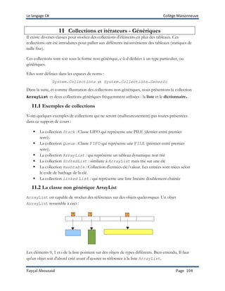 Le langage C# Collège Maisonneuve
Fayçal Abouzaid Page 104
11 Collections et itérateurs - Génériques
Il existe diverses classes pour stocker des collections d'éléments en plus des tableaux. Ces
collections ont été introduites pour pallier aux différents inconvénients des tableaux (statiques de
taille fixe).
Ces collections sont soit sous la forme non-générique, c-à-d dédiées à un type particulier, ou
génériques.
Elles sont définies dans les espaces de noms :
System.Collections et System.Collections.Generic
Dans la suite, et comme illustration des collections non génériques, nous présentons la collection
ArrayList et deux collections génériques fréquemment utilisées : la liste et le dictionnaire.
11.1 Exemples de collections
Voici quelques exemples de collections qui ne seront (malheureusement) pas toutes présentées
dans ce support de cours :
 La collection Stack : Classe LIFO qui représente une PILE (dernier entré premier
servi).
 La collection Queue : Classe FIFO qui représente une FILE (premier entré premier
servi).
 La collection ArrayList : qui représente un tableau dynamique non trié
 La collection SortedList : similaire à ArrayList mais trié sur une clé
 La collection Hashtable : Collection d'entrées clé/valeur. Les entrées sont triées selon
le code de hachage de la clé.
 La collection Linked List : qui représente une liste linéaire doublement chaînée
11.2 La classe non générique ArrayList
ArrayList est capable de stocker des références sur des objets quelconques. Un objet
ArrayList ressemble à ceci :
Les éléments 0, 1 et i de la liste pointent sur des objets de types différents. Bien entendu, Il faut
qu'un objet soit d'abord créé avant d'ajouter sa référence à la liste ArrayList.
 