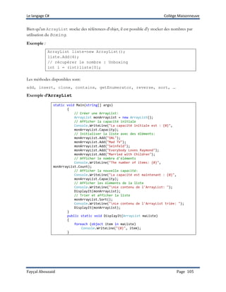 Le langage C# Collège Maisonneuve
Fayçal Abouzaid Page 105
Bien qu'un ArrayList stocke des références d'objet, il est possible d'y stocker des nombres par
utilisation du Boxing.
Exemple :
ArrayList liste=new ArrayList();
liste.Add(4);
// récupérer le nombre : Unboxing
int i = (int)liste[0];
Les méthodes disponibles sont:
add, insert, clone, contains, getEnumerator, reverse, sort, …
Exemple d’ArrayList
static void Main(string[] args)
{
// Créer une ArrayList:
ArrayList monArrayList = new ArrayList();
// Afficher la capacité initiale
Console.WriteLine("La capacité initiale est : {0}",
monArrayList.Capacity);
// Initialiser la liste avec des éléments:
monArrayList.Add("SNL");
monArrayList.Add("Mad TV");
monArrayList.Add("Seinfeld");
monArrayList.Add("Everybody Loves Raymond");
monArrayList.Add("Married with Children");
// Afficher le nombre d'éléments
Console.WriteLine("The number of items: {0}",
monArrayList.Count);
// Afficher la nouvelle capacité:
Console.WriteLine("La capacité est maintenant : {0}",
monArrayList.Capacity);
// Afficher les éléments de la liste
Console.WriteLine("nLe contenu de l'ArrayList: ");
DisplayIt(monArrayList);
// Trier et afficher la liste
monArrayList.Sort();
Console.WriteLine("nLe contenu de l'ArrayList triée: ");
DisplayIt(monArrayList);
}
public static void DisplayIt(ArrayList maListe)
{
foreach (object item in maListe)
Console.WriteLine("{0}", item);
}
 