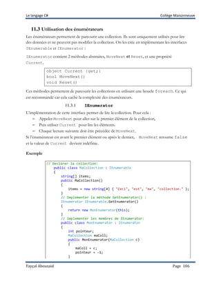 Le langage C# Collège Maisonneuve
Fayçal Abouzaid Page 106
11.3 Utilisation des énumérateurs
Les énumérateurs permettent de parcourir une collection. Ils sont uniquement utilisés pour lire
des données et ne peuvent pas modifier la collection. On les crée en implémentant les interfaces
IEnumerable et IEnumerator :
IEnumerator contient 2 méthodes abstraites, MoveNext et Reset, et une propriété
Current.
object Current {get;}
bool MoveNext()
void Reset()
Ces méthodes permettent de parcourir les collections en utilisant une boucle foreach. Ce qui
est recommandé car cela cache la complexité des énumérateurs.
11.3.1 IEnumerator
L’implémentation de cette interface permet de lire la collection. Pour cela :
– Appeler MoveNext pour aller sur le premier élément de la collection,
– Puis utiliser Current pour lire les éléments.
– Chaque lecture suivante doit être précédée de MoveNext.
Si l’énumérateur est avant le premier élément ou après le dernier, MoveNext retourne false
et la valeur de Current devient indéfinie.
Exemple
// Declarer la collection:
public class MaCollection : IEnumerable
{
string[] items;
public MaCollection()
{
items = new string[4] { "Ceci", "est", "ma", "collection." };
}
// Implementer la méthode GetEnumerator() :
IEnumerator IEnumerable.GetEnumerator()
{
return new MonEnumerator(this);
}
// Implementer les membres de IEnumerator:
public class MonEnumerator : IEnumerator
{
int pointeur;
MaCollection maColl;
public MonEnumerator(MaCollection c)
{
maColl = c;
pointeur = -1;
}
 