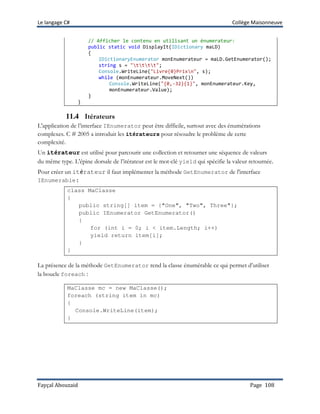 Le langage C# Collège Maisonneuve
Fayçal Abouzaid Page 108
// Afficher le contenu en utilisant un énumerateur:
public static void DisplayIt(IDictionary maLD)
{
IDictionaryEnumerator monEnumerateur = maLD.GetEnumerator();
string s = "tttt";
Console.WriteLine("Livre{0}Prixn", s);
while (monEnumerateur.MoveNext())
Console.WriteLine("{0,-32}{1}", monEnumerateur.Key,
monEnumerateur.Value);
}
}
11.4 Itérateurs
L'application de l’interface IEnumerator peut être difficile, surtout avec des énumérations
complexes. C # 2005 a introduit les itérateurs pour résoudre le problème de cette
complexité.
Un itérateur est utilisé pour parcourir une collection et retourner une séquence de valeurs
du même type. L'épine dorsale de l’itérateur est le mot-clé yield qui spécifie la valeur retournée.
Pour créer un itérateur il faut implémenter la méthode GetEnumerator de l'interface
IEnumerable:
class MaClasse
{
public string[] item = {"One", "Two", Three"};
public IEnumerator GetEnumerator()
{
for (int i = 0; i < item.Length; i++)
yield return item[i];
}
}
La présence de la méthode GetEnumerator rend la classe énumérable ce qui permet d’utiliser
la boucle foreach :
MaClasse mc = new MaClasse();
foreach (string item in mc)
{
Console.WriteLine(item);
}
 
