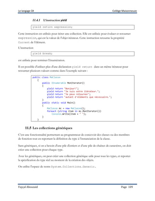 Le langage C# Collège Maisonneuve
Fayçal Abouzaid Page 109
11.4.1 L’instruction yield
yield return expression;
Cette instruction est utilisée pour itérer une collection. Elle est utilisée pour évaluer et retourner
expression, qui est la valeur de l'objet itérateur. Cette instruction retourne la propriété
Current de l’élément.
L’instruction
yield break;
est utilisée pour terminer l'énumération.
Il est possible d'utiliser plus d'une déclaration yield return dans un même itérateur pour
retourner plusieurs valeurs comme dans l’exemple suivant :
public class MaClasse
{
public IEnumerable MonIterator()
{
yield return "Bonjour!";
yield return "Je suis votre itérateur.";
yield return "Je peux retourner";
yield return "autant d'éléments que nécessaire.";
}
public static void Main()
{
MaClasse mc = new MaClasse();
foreach (string item in mc.MonIterator())
Console.Write(item + " ");
}
}
11.5 Les collections génériques
C’est une fonctionnalité permettant au programmeur de concevoir des classes ou des membres
de fonction tout en reportant la définition du type à l’instanciation de la classe.
Sans génériques, si on a besoin d'une pile d'entiers et d’une pile de chaînes de caractères, on doit
créer une collection pour chaque type.
Avec les génériques, on peut créer une collection générique utile pour tous les types, et reporter
la spécification du type réel au moment de la création des objets.
On utilise l'espace de noms System.Collections.Generic.
 