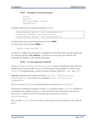 Le langage C# Collège Maisonneuve
Fayçal Abouzaid Page 110
11.5.1 Exemples de classes génériques
List<T>
Stack<T>
Dictionary<TKey, TValue>
LinkedList<T>
Exemple d’utilisation de la collection générique Stack :
Stack<double> maPile = new Stack<double>();
Stack<int> maPile = new Stack<int>();
Stack<string> maPile = new Stack<string>();
On détermine le type lors de l’instanciation de la classe Stack.
La syntaxe de la classe générique Stack est :
public class Stack<T> { }
La lettre T, est appelée type du paramètre, est remplacée lors de l’instanciation par type argument, qui
est n’importe quel type (int, double, …). On peut créer des types, des méthodes, des
propriétés, des délégués, et des interfaces génériques.
11.5.2 La classe générique List<T>
La classe System.Collections.Generic.List<T> permet d'implémenter des collections
d'objets de type T dont la taille varie au cours de l'exécution du programme. Un objet de type
List<T> se manipule presque comme un tableau: l'élément i d'une liste l est noté l[i].
List<T> implémente les interfaces génériques IList<T>, ICollection<T> et
IEnumerable<T> et les interfaces non-génériques IList, ICollection et
IEnumerable.
Il est à noter que ArrayList est fonctionnellement équivalente à List<Object>.
Si une liste est entièrement composée de types int, la déclarer comme List<int> améliore les
performances: les nombres de type int sont stockés dans la liste elle-même et non dans des
types Object extérieurs à la liste. Il n’est donc pas nécessaire de recourir au
Boxing/Unboxing.
Pour un objet List<T> où T est une classe, la liste stocke là encore les références des objets de
type T.
 