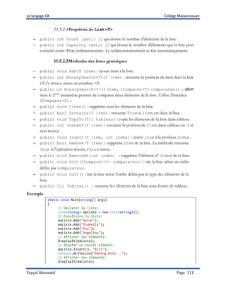 Le langage C# Collège Maisonneuve
Fayçal Abouzaid Page 111
11.5.2.1Propriétés de List<T>
– public int Count {get;} // qui donne le nombre d'éléments de la liste
– public int Capacity {get;} // qui donne le nombre d'éléments que la liste peut
contenir avant d'être redimensionnée. Le redimensionnement se fait automatiquement.
11.5.2.2Méthodes des listes génériques
– public void Add(T item) : ajoute item à la liste.
– public int BinarySearch<T>(T item) : retourne la position de item dans la liste
s'il s'y trouve sinon un nombre <0.
– public int BinarySearch<T>(T item, IComparer<T> comparateur) : idem
mais le 2ième
paramètre permet de comparer deux éléments de la liste. Utilise l'interface
IComparer<T>.
– public void Clear() : supprime tous les éléments de la liste.
– public bool Contains(T item) : retourne True si item est dans la liste.
– public void CopyTo(T[] tableau) : copie les éléments de la liste dans tableau.
– public int IndexOf(T item): retourne la position de item dans tableau ou -1 si
non trouvé.
– public void Insert(T item, int index) : insère item à la position index.
– public bool Remove(T item): supprime item de la liste. La méthode retourne
True si l'opération réussit, False sinon.
– public void RemoveAt(int index) : supprime l'élément n° index de la liste.
– public void Sort(IComparer<T> comparateur) : trie la liste selon un ordre
défini par comparateur.
– public void Sort() : trie la liste selon l'ordre défini par le type des éléments de la
liste.
– public T[] ToArray() : retourne les éléments de la liste sous forme de tableau
Exemple
static void Main(string[] args)
{
// Déclarer la liste:
List<string> maListe = new List<string>();
// Construire la liste:
maListe.Add("Dylan");
maListe.Add("Isabella");
maListe.Add("Eve");
maListe.Add("Angelina");
// Afficher les éléments:
DisplayIt(maListe);
// Ajouter un nouvel élément:
maListe.Insert(3, "Bill");
Console.WriteLine("Adding Bill...");
// Afficher les éléments:
DisplayIt(maListe);
 