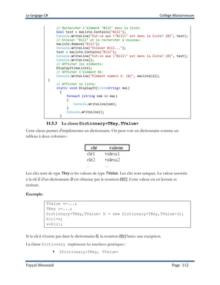 Le langage C# Collège Maisonneuve
Fayçal Abouzaid Page 112
// Rechercher l'élément "Bill" dans la liste:
bool test = maListe.Contains("Bill");
Console.WriteLine("Est-ce que "Bill" est dans la liste? {0}", test);
// Enlever "Bill" et le rechercher à nouveau:
maListe.Remove("Bill");
Console.WriteLine("Enlever Bill...");
test = maListe.Contains("Bill");
Console.WriteLine("Est-ce que "Bill" est dans la liste? {0}", test);
Console.WriteLine();
// Afficher les éléments:
DisplayIt(maListe);
// Afficher l'élément #2:
Console.WriteLine("Élément numéro 2: {0}", maListe[2]);
}
// Afficher la liste:
static void DisplayIt(List<string> maL)
{
foreach (string nom in maL)
{
Console.WriteLine(nom);
}
Console.WriteLine();
}
11.5.3 La classe Dictionary<TKey,TValue>
Cette classe permet d'implémenter un dictionnaire. On peut voir un dictionnaire comme un
tableau à deux colonnes :
Les clés sont de type Tkey et les valeurs de type TValue. Les clés sont uniques. La valeur associée
à la clé C d'un dictionnaire D est obtenue par la notation D[C]. Cette valeur est en lecture et
écriture.
Exemple:
TValue v=...;
TKey c=...;
Dictionary<TKey,TValue> D = new Dictionary<TKey,TValue>();
D[c]=v;
v=D[c];
Si la clé c n'existe pas dans le dictionnaire D, la notation D[c] lance une exception.
La classe Dictionary implémente les interfaces génériques :
 IDictionary<TKey, TValue>
 