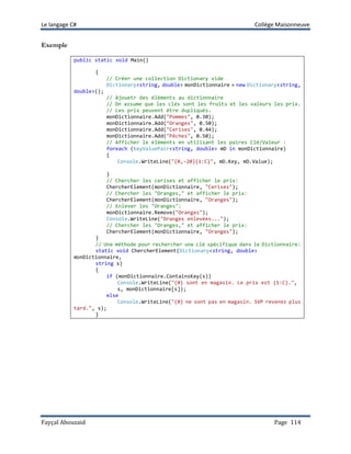 Le langage C# Collège Maisonneuve
Fayçal Abouzaid Page 114
Exemple
public static void Main()
{
// Créer une collection Dictionary vide
Dictionary<string, double> monDictionnaire = new Dictionary<string,
double>();
// Ajouetr des éléments au dictionnaire
// On assume que les clés sont les fruits et les valeurs les prix.
// Les prix peuvent être dupliqués.
monDictionnaire.Add("Pommes", 0.30);
monDictionnaire.Add("Oranges", 0.50);
monDictionnaire.Add("Cerises", 0.44);
monDictionnaire.Add("Pêches", 0.50);
// Afficher le éléments en utilisant les paires Clé/Valeur :
foreach (KeyValuePair<string, double> mD in monDictionnaire)
{
Console.WriteLine("{0,-20}{1:C}", mD.Key, mD.Value);
}
// Chercher les cerises et afficher le prix:
ChercherElement(monDictionnaire, "Cerises");
// Chercher les "Oranges," et afficher le prix:
ChercherElement(monDictionnaire, "Oranges");
// Enlever les "Oranges":
monDictionnaire.Remove("Oranges");
Console.WriteLine("Oranges enlevées...");
// Chercher les "Oranges," et afficher le prix:
ChercherElement(monDictionnaire, "Oranges");
}
// Une méthode pour rechercher une clé spécifique dans le Dictionnaire:
static void ChercherElement(Dictionary<string, double>
monDictionnaire,
string s)
{
if (monDictionnaire.ContainsKey(s))
Console.WriteLine("{0} sont en magasin. Le prix est {1:C}.",
s, monDictionnaire[s]);
else
Console.WriteLine("{0} ne sont pas en magasin. SVP revenez plus
tard.", s);
}
 