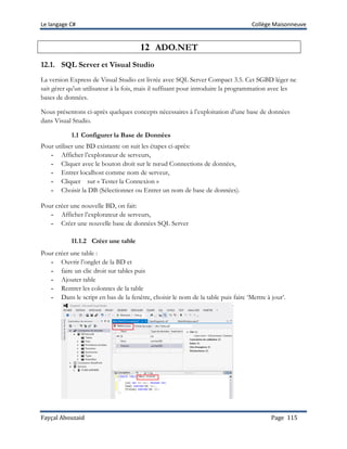 Le langage C# Collège Maisonneuve
Fayçal Abouzaid Page 115
12 ADO.NET
12.1. SQL Server et Visual Studio
La version Express de Visual Studio est livrée avec SQL Server Compact 3.5. Cet SGBD léger ne
sait gérer qu'un utilisateur à la fois, mais il suffisant pour introduire la programmation avec les
bases de données.
Nous présentons ci-après quelques concepts nécessaires à l’exploitation d’une base de données
dans Visual Studio.
1.1 Configurer la Base de Données
Pour utiliser une BD existante on suit les étapes ci-après:
- Afficher l’explorateur de serveurs,
- Cliquer avec le bouton droit sur le nœud Connections de données,
- Entrer localhost comme nom de serveur,
- Cliquer sur « Tester la Connexion »
- Choisir la DB (Sélectionner ou Entrer un nom de base de données).
Pour créer une nouvelle BD, on fait:
- Afficher l’explorateur de serveurs,
- Créer une nouvelle base de données SQL Server
11.1.2 Créer une table
Pour créer une table :
- Ouvrir l’onglet de la BD et
- faire un clic droit sur tables puis
- Ajouter table
- Rentrer les colonnes de la table
- Dans le script en bas de la fenêtre, choisir le nom de la table puis faire ‘Mettre à jour’.
 