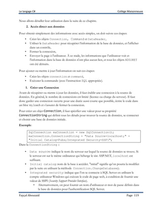 Le langage C# Collège Maisonneuve
Fayçal Abouzaid Page 119
Nous allons détailler leur utilisation dans la suite de ce chapitre.
2. Accès direct aux données
Pour obtenir simplement des informations avec accès simples, on doit suivre ces étapes:
• Créer les objets Connection, Command et DataReader,
• Utiliser le DataReader pour récupérer l’information de la base de données, et l'afficher
dans un contrôle,
• Fermer la connexion,
• Envoyer la page à l'utilisateur. À ce stade, les informations que l’utilisateur voit et
l'information dans la base de données n'ont plus aucun lien, et tous les objets ADO.NET
ont été détruits.
Pour ajouter ou mettre à jour l'information on suit ces étapes:
• Créer les objets connection et command,
• Exécuter la commande (avec l’instruction SQL appropriée).
1. Créer une Connexion
Avant de récupérer ou mettre à jour les données, il faut établir une connexion à la source de
données. En général, le nombre de connexions est limité (licence ou charge du serveur). Il faut
donc garder une connexion ouverte pour une durée aussi courte que possible, écrire le code dans
un bloc try/catch et s’assurer de fermer la connexion.
Pour créer un objet Connection, il faut spécifier une valeur pour sa propriété
ConnectionString qui définit tous les détails pour trouver la source de données, se connecter
et choisir une base de données initiale.
Exemple:
SqlConnection maConnection = new SqlConnection();
maConnection.ConnectionString = "Data Source=localhost;" +
"Initial Catalog=Pubs;Integrated Security=SSPI";
Dans la ConnectionString :
• Data source: indique le nom du serveur sur lequel la source de données se trouve. Si
le serveur est sur le même ordinateur qui héberge le site ASP.NET, localhost est
suffisant.
• Initial catalog: nom de la base à accéder. "initial" signifie qu’on pourra la modifier
par la suite en utilisant la méthode Connection.ChangeDatabase().
• Integrated security: indique que l’on se connecte à SQL Server en utilisant le
compte utilisateur Windows qui exécute le code de page web, à condition de fournir une
valeur de SSPI (Security Support Provider Interface).
• Alternativement, on peut fournir un nom d'utilisateur et mot de passe définis dans
la base de données pour l'authentification SQL Server.
 
