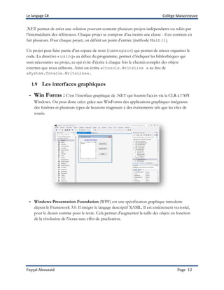 Le langage C# Collège Maisonneuve
Fayçal Abouzaid Page 12
.NET permet de créer une solution pouvant contenir plusieurs projets indépendants ou reliés par
l’intermédiaire des références. Chaque projet se compose d’au moins une classe - il en contient en
fait plusieurs. Pour chaque projet, on définit un point d’entrée (méthode Main()).
Un projet peut faire partie d’un espace de nom (namespace) qui permet de mieux organiser le
code. La directive « using» au début du programme, permet d’indiquer les bibliothèques qui
sont nécessaires au projet, ce qui évite d’écrire à chaque fois le chemin complet des objets
externes que nous utilisons. Ainsi on écrira «Console.WriteLine » au lieu de
«System.Console.WriteLine».
1.9 Les interfaces graphiques
- Win Forms : C’est l’interface graphique de .NET qui fournit l’accès via la CLR à l’API
Windows. On peut donc créer grâce aux WinForms des applications graphiques intégrants
des fenêtres et plusieurs types de boutons réagissant à des évènements tels que les clics de
souris.
- Windows Presentation Foundation (WPF) est une spécification graphique introduite
depuis le Framework 3.0. Il intègre le langage descriptif XAML. Il est entièrement vectoriel,
pour le dessin comme pour le texte. Cela permet d'augmenter la taille des objets en fonction
de la résolution de l'écran sans effet de pixelisation.
 