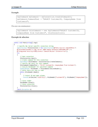 Le langage C# Collège Maisonneuve
Fayçal Abouzaid Page 121
Exemple:
SqlCommand maCommand = maConnection.CreateCommand();
maCommand.CommandText = "SELECT CustomerID, CompanyName from
Customers";
Ou avec un constructeur :
SqlCommand thisCommand = new SqlCommand("SELECT CustomerID,
CompanyName from Customers", thisConnection);
Exemple de sélection
 