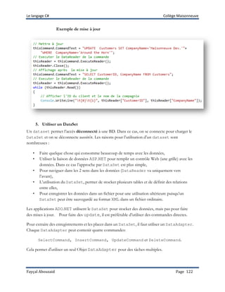 Le langage C# Collège Maisonneuve
Fayçal Abouzaid Page 122
Exemple de mise à jour
5. Utiliser un DataSet
Un dataset permet l’accès déconnecté à une BD. Dans ce cas, on se connecte pour charger le
DataSet et on se déconnecte aussitôt. Les raisons pour l’utilisation d’un dataset sont
nombreuses :
• Faire quelque chose qui consomme beaucoup de temps avec les données,
• Utiliser la liaison de données ASP.NET pour remplir un contrôle Web (une grille) avec les
données. Dans ce cas l’approche par DataSet est plus simple,
• Pour naviguer dans les 2 sens dans les données (DataReader va uniquement vers
l’avant),
• L’utilisation du DataSet, permet de stocker plusieurs tables et de définir des relations
entre elles,
• Pour enregistrer les données dans un fichier pour une utilisation ultérieure puisqu’un
DataSet peut être sauvegardé au format XML dans un fichier ordinaire.
Les applications ADO.NET utilisent le DataSet pour stocker des données, mais pas pour faire
des mises à jour. Pour faire des update, il est préférable d’utiliser des commandes directes.
Pour extraire des enregistrements et les placer dans un DataSet, il faut utiliser un DataAdapter.
Chaque DataAdapter peut contenir quatre commandes:
SelectCommand, InsertCommand, UpdateCommand et DeleteCommand.
Cela permet d'utiliser un seul Objet DataAdapter pour des tâches multiples.
 