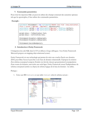 Le langage C# Collège Maisonneuve
Fayçal Abouzaid Page 124
7. Commandes paramétrées
Pour éviter les injections SQL est pouvoir utiliser des champs contenant des caractères spéciaux
tels que les apostrophes, il faut utiliser des commandes paramétrées.
Exemple :
SqlCommand thisCommand = new SqlCommand("INSERT into Film (nom_realisateur,
Titre ) values ( @param1 , @param2)", maConnection);
SqlParameter param1 = new SqlParameter("@param1", SqlDbType.VarChar);
SqlParameter param2 = new SqlParameter("@param2", SqlDbType.VarChar);
param1.Value = TxtRealisateur.Text;
param2.Value = txtTitreFilm.Text;
thisCommand.Parameters.Add(param1);
thisCommand.Parameters.Add(param2);
thisCommand.ExecuteNonQuery();
3. Introduction à Entity Framework
L’intégration du code SQL dans le C# est délicat et long à déboguer. Avec Entity Framework
Microsoft propose un mapping objet-relationnel avancé.
Entity Framework est une technologie qui permet de créer une couche d'accès aux données
(DAL pour Data Access Layer) liée à une base de données relationnelle. Il propose la création
d'un schéma conceptuel composé d'entités (en fait des classes) qui permettent la manipulation
d'une source de données, sans écrire une seule ligne. Entity Framework assure l'indépendance du
schéma conceptuel (entités ou objets) du schéma logique de la base de données - les tables.
Pratique :
1. Créez une BD Contacts et une table Contact selon le schéma suivant :
 