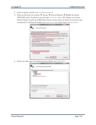 Le langage C# Collège Maisonneuve
Fayçal Abouzaid Page 125
2. Créez un projet console GestionDesContacts
3. Faites un clic droit sur le projet  Ajouter  Nouvel Élément  Modèle de donnée
ADO.NET entité. Nommez le nouvel objet Contact.edmx. Puis cliquez sur Ajouter.
Choisir Générer à partir de la BD. Dans l’écran suivant choisir la chaîne de connexion qui
correspond à votre base de donnée (ici Contacts.dbo) puis cliquez sur Suivant.
4. Incluez les tables qui vous intéressent puis cliquez sur Terminer.
 