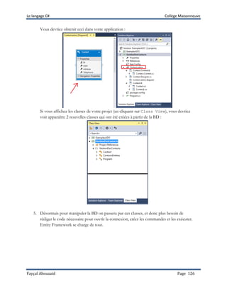 Le langage C# Collège Maisonneuve
Fayçal Abouzaid Page 126
Vous devriez obtenir ceci dans votre application :
Si vous affichez les classes de votre projet (en cliquant sur Class View), vous devriez
voir apparaître 2 nouvelles classes qui ont été créées à partir de la BD :
5. Désormais pour manipuler la BD on passera par ces classes, et donc plus besoin de
rédiger le code nécessaire pour ouvrir la connexion, créer les commandes et les exécuter.
Entity Framework se charge de tout.
 