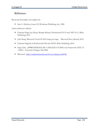 Le langage C# Collège Maisonneuve
Fayçal Abouzaid Page 128
Références
Beaucoup d’exemples sont adaptés de :
Sam A. Abolrous, Learn C#, Wordware Publishing, Inc., 2008
Autres références utilisées:
Christian Nagel, Jay Glynn, Morgan Skinner, Professional C# 5.0 and .NET 4.5.1, Wiley
Publishing, 2014
John Sharp, Microsoft Visual C# 2010 étape par étape, Microsoft Press, Dunod, 2010.
Christain Nagel & al, Professional C#4 and .NET4, Wiley Publishing, 2010.
Serge Tahé , APPRENTISSAGE DU LANGAGE C# 2008 et du Framework .NET 3.5
- ISTIA - Université d'Angers, Mai 2008.
Microsoft : http://msdn.microsoft.com/fr-ca/vcsharp/aa336706
 