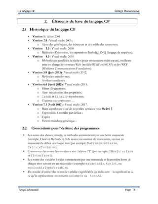Le langage C# Collège Maisonneuve
Fayçal Abouzaid Page 14
2. Éléments de base du langage C#
2.1 Historique du langage C#
• Version 1 : début 2001
• Version 2.0 : Visual studio 2005 ;
o Ajout des génériques, des itérateurs et des méthodes anonymes;
• Version 3.0 : Visual studio 2008
o Méthodes d’extension, les expressions lambda, LINQ (langage de requêtes);
• Version 4.0 : Visual studio 2010
o Bibliothèque parallèles de tâches (pour processeurs multi-cœurs), meilleure
prise en charge des services Web (modèle REST ou SOAP) et des WCF
(Windows Communications Foundation).
• Version 5.0 (Juin 2013) : Visual studio 2012.
o Méthodes asynchrones;
o Attributs améliorés.
• Version 6.0 (Avril 2015) : Visual studio 2015.
o Filtres d’exceptions;
o Auto-initialisation des propriétés;
o Catch et finally asynchrones;
o Constructeurs primaires …
• Version 7.1 (Août 2017) : Visual studio 2017.
o Main asynchrone avec de nouvelles syntaxes pour Main();
o Expressions Littérales par défaut ;
o Tuples ;
o Pattern matching générique ;
2.2 Conventions pour l’écriture des programmes
• Les noms des classes, structs, et méthodes commencent par une lettre majuscule
(exemple, Class1et Methode1). Si le nom est constitué de mots joints, on met en
majuscules le début de chaque mot (par exemple: MaPremiereClasse,
CalculeTonSolde).
• Commencer les noms des interfaces avec la lettre “I” (par exemple: IMonInterface
et IInterface1).
• Les noms des variables locales commencent par une minuscule et la première lettre de
chaque mot suivant est en majuscules (exemple: maVariable, tonInt, ou
monDoubleTypeVariable).
• Il conseillé d’utiliser des noms de variables significatifs qui indiquent la signification de
ce qu’ils représentent : monNumeroCompte ou tonNAS.
 