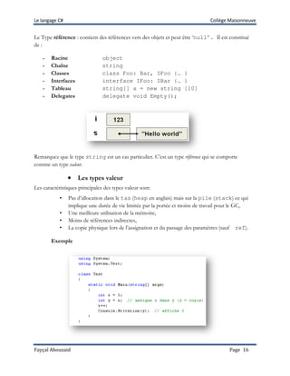 Le langage C# Collège Maisonneuve
Fayçal Abouzaid Page 16
Le Type référence : contient des références vers des objets et peut être ‘null’. Il est constitué
de :
- Racine object
- Chaîne string
- Classes class Foo: Bar, IFoo {… }
- Interfaces interface IFoo: IBar {… }
- Tableau string[] a = new string [10]
- Delegates delegate void Empty();
Remarquez que le type string est un cas particulier. C’est un type référence qui se comporte
comme un type valeur.
•••• Les types valeur
Les caractéristiques principales des types valeur sont:
• Pas d’allocation dans le tas (heap en anglais) mais sur la pile (stack) ce qui
implique une durée de vie limitée par la portée et moins de travail pour le GC,
• Une meilleure utilisation de la mémoire,
• Moins de références indirectes,
• La copie physique lors de l’assignation et du passage des paramètres (sauf ref).
Exemple
 