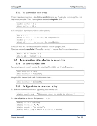Le langage C# Collège Maisonneuve
Fayçal Abouzaid Page 20
2.4.3 La conversion entre types
Il y a 2 types de conversions : implicite et explicite selon que l’on précise ou non que l’on veut
faire une conversion. Voici 2 exemples de conversion implicite licite :
double maVar = 4 ;
float maVar = 33 ;
Les conversions implicites suivantes sont interdites :
int x = 4 ;
short z1 = x ; // erreur de compilation
double y = 3.3 ;
short z2 = y ; // erreur de compilation
Il ne doit donc pas y avoir de conversion implicite vers un type plus petit.
Pour une conversion explicite il faut utiliser un cast comme dans les exemples suivants :
short z1 = (short)x ;
short z2 = (short)y ;
2.5 Les caractères et les chaînes de caractères
2.5.1 Le type caractère : char
Les caractères sont stockés comme des caractères Unicode sur 16 bits. Exemples :
char monChar = 'A';
char monChar = 'x0041';
On peut faire un cast sur le code ASCII comme dans :
char monChar = (char)65;
2.5.2 Le Type chaîne de caractères : string
La déclaration et l’initialisation du type string sont comme suit:
string monString = "Bienvenue dans le monde du string!";
La concaténation se fait avec les opérateurs : +, +=
string salut= "Salut";
string virgule= ", ";
string monde = "Le monde!";
string monString = salut + virgule + monde;
 