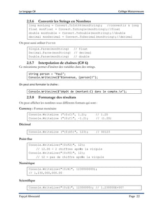 Le langage C# Collège Maisonneuve
Fayçal Abouzaid Page 22
2.5.6 Convertir les Strings en Nombres
long monLong = Convert.ToInt64(monString); //convertir à long
float monFloat = Convert.ToSingle(monString);//float
double monDouble = Convert.ToDouble(monString);//double
decimal monDecimal = Convert.ToDecimal(monString);//decimal
On peut aussi utiliser Parse
Single.Parse(monString) // float
Decimal.Parse(monString) // decimal
Double.Parse(monString) // double
2.5.7 Interpolation de chaînes (C# 6)
Ce mécanisme permet d’insérer des variables dans des strings.
string person = "Paul";
Console.WriteLine($"Bienvenue, {person}!");
On peut ainsi formater la chaîne :
Console.WriteLine($"dépôt de {montant:C} dans le compte.n");
2.5.8 Formatage des résultats
On peut afficher les nombres sous différents formats qui sont :
Currency : Format monétaire
Console.WriteLine ("{0:C}", 1.2); // 1.2$
Console.WriteLine ("{0:C}", -1.2); // (1.2$)
Décimal
Console.WriteLine ("{0:D5}", 123); // 00123
Point fixe
Console.WriteLine("{0:F2}", 12);
// 12.00 – 2 chiffres après la virgule
Console.WriteLine("{0:F0}", 12);
// 12 – pas de chiffre après la virgule
Numérique
Console.WriteLine("{0:N}", 1230000000);
// 1,230,000,000.00
Scientifique
Console.WriteLine("{0:E}", 12300000); // 1.230000E+007
 