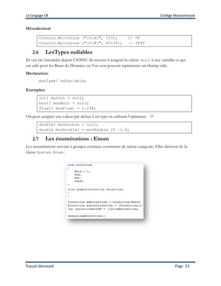 Le langage C# Collège Maisonneuve
Fayçal Abouzaid Page 23
Héxadecimal
Console.WriteLine ("{0:X}", 123); // 7B
Console.WriteLine ("{0:X}", 65535); // FFFF
2.6 LesTypes nullables
Ils ont été introduits depuis C#2005. Ils servent à assigner la valeur null à une variable ce qui
est utile pour les Bases de Données où l’on veut pouvoir représenter un champ vide.
Déclaration:
monType? maVariable;
Exemples:
int? monInt = null;
bool? monBool = null;
float? monFloat = 1.23F;
On peut assigner une valeur par défaut à un type en utilisant l’opérateur ??
double? monDouble = null;
double monDouble1 = monDouble ?? -1.0;
2.7 Les énumérations : Enum
Les énumérations servent à grouper certaines constantes de même catégorie. Elles dérivent de la
classe System.Enum.
 