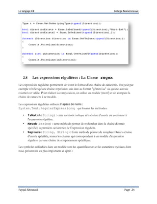 Le langage C# Collège Maisonneuve
Fayçal Abouzaid Page 24
2.8 Les expressions régulières : La Classe regex
Les expressions régulières permettent de tester le format d'une chaîne de caractères. On peut par
exemple vérifier qu'une chaîne représente une date au format "jj/mm/aa" ou qu’une adresse
courriel est valide. Pour réaliser la comparaison, on utilise un modèle (motif) et on compare la
chaîne de caractère à ce modèle.
Les expressions régulières utilisent l’espace de noms :
System.Text.RegularExpressions; qui fournit les méthodes:
• IsMatch(String) : cette méthode indique si la chaîne d'entrée est conforme à
l'expression régulière.
• Match(String) : cette méthode permet de rechercher dans la chaîne d'entrée
spécifiée la première occurrence de l'expression régulière.
• Replace(String, String): Cette méthode permet de remplace Dans la chaîne
d'entrée spécifiée, toutes les chaînes qui correspondent à un modèle d'expression
régulière par une chaîne de remplacement spécifique.
Les symboles utilisables dans un modèle sont les quantificateurs et les caractères spéciaux dont
nous présentons les plus importants ci-après :
 