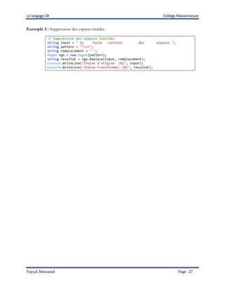 Le langage C# Collège Maisonneuve
Fayçal Abouzaid Page 27
Exemple 3 : Suppression des espaces inutiles
// Suppression des espaces inutiles
string input = " Ce texte contient des espaces ";
string pattern = "s+";
string remplacement = " ";
Regex rgx = new Regex(pattern);
string resultat = rgx.Replace(input, remplacement);
Console.WriteLine("Chaîne d'origine: {0}", input);
Console.WriteLine("chaîne transformée: {0}", resultat);
 