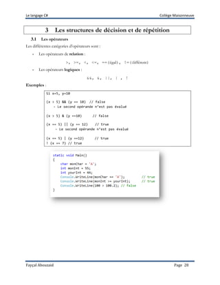Le langage C# Collège Maisonneuve
Fayçal Abouzaid Page 28
3 Les structures de décision et de répétition
3.1 Les opérateurs
Les différentes catégories d’opérateurs sont :
- Les opérateurs de relation :
>, >=, <, <=, ==(égal), !=(différent)
- Les opérateurs logiques :
&&, &, ||, | , !
Exemples :
Si x=5, y=10
(x > 5) && (y == 10) // false
- Le second opérande n’est pas évalué
(x > 5) & (y ==10) // false
(x == 5) || (y == 12) // true
- Le second opérande n’est pas évalué
(x == 5) | (y ==12) // true
! (x == 7) // true
 