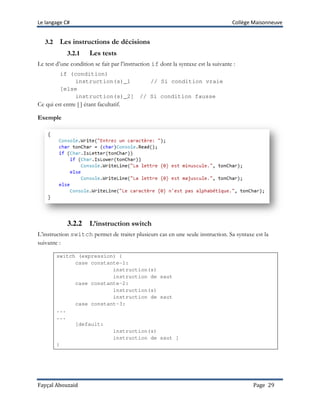 Le langage C# Collège Maisonneuve
Fayçal Abouzaid Page 29
3.2 Les instructions de décisions
3.2.1 Les tests
Le test d’une condition se fait par l’instruction if dont la syntaxe est la suivante :
if (condition)
instruction(s)_1 // Si condition vraie
[else
instruction(s)_2] // Si condition fausse
Ce qui est entre [ ] étant facultatif.
Exemple
3.2.2 L’instruction switch
L’instruction switch permet de traiter plusieurs cas en une seule instruction. Sa syntaxe est la
suivante :
switch (expression) {
case constante-1:
instruction(s)
instruction de saut
case constante-2:
instruction(s)
instruction de saut
case constant-3:
...
...
[default:
instruction(s)
instruction de saut ]
}
 
