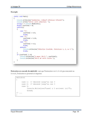 Le langage C# Collège Maisonneuve
Fayçal Abouzaid Page 30
Exemple
Exécution en cascade du switch : tant que l’instruction switch n’a pas rencontré un
break, l’exécution se poursuit en séquence.
switch(n)
{
case 1: // descend jusqu’au cas 3
case 2: // descend jusqu’au cas 3
case 3:
Console.WriteLine("case1 & 2 arrivent ici!");
break;
// ...
}
 