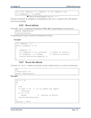 Le langage C# Collège Maisonneuve
Fayçal Abouzaid Page 32
for (int compteur = 1; compteur <= 10; compteur +=2)
if (compteur == 7) break;
 Sort de la boucle quand compteur == 7
Comme le montrent ces exemples, ils correspondent à des « goto » cachés et de ce fait, doivent
être évités au possible.
3.3.2 Boucle while
La boucle while correspond à l’instruction ‘Tant que’ en algorithmique. Sa syntaxe est :
while (expression)
instruction(s);
L’instruction peut ne pas s’exécuter si l’expression est fausse.
Exemple:
int compteur = 1;
while (compteur != 0)
{
compteur ++;
if (compteur == 2) continue; // Saute la valeur 2
if (compteur > 5) break; // Termine la boucle
console.WriteLine(compteur );
}
3.3.3 Boucle do-while
La boucle « do while » traduit une instruction du type « répéter jusqu’à » et sa syntaxe est donnée par :
do
instruction (s)
while (expression);
Exemple :
int x = 0;
do
{
x++;
if (x%2 != 0) // si le nombre est impair
continue;
if (x == 8)
break; // termine la boucle
console.WriteLine(x);
}
while(x < 100);
 