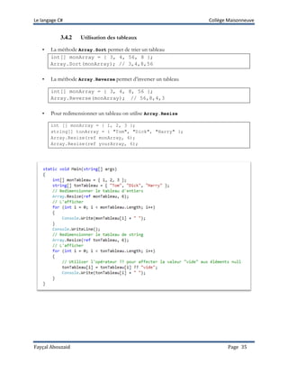 Le langage C# Collège Maisonneuve
Fayçal Abouzaid Page 35
3.4.2 Utilisation des tableaux
• La méthode Array.Sort permet de trier un tableau
int[] monArray = { 3, 4, 56, 8 };
Array.Sort(monArray); // 3,4,8,56
• La méthode Array.Reverse permet d’inverser un tableau
int[] monArray = { 3, 4, 8, 56 };
Array.Reverse(monArray); // 56,8,4,3
• Pour redimensionner un tableau on utilise Array.Resize
int [] monArray = { 1, 2, 3 };
string[] tonArray = { "Tom", "Dick", "Harry" };
Array.Resize(ref monArray, 6);
Array.Resize(ref yourArray, 6);
 