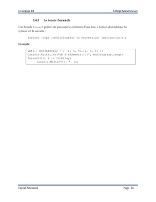 Le langage C# Collège Maisonneuve
Fayçal Abouzaid Page 36
3.4.3 La boucle foreach
Une boucle foreach permet de parcourir les éléments d’une liste, a fortiori d’un tableau. Sa
syntaxe est la suivante :
foreach (type identificateur in expression) instruction(s);
Exemple:
int[,] monIntArray = { {1, 3, 5},{2, 4, 6} };
Console.WriteLine("nb d’éléments:{0}", monIntArray.Length
foreach(int i in IntArray)
Console.Write("{0} ", i);
 