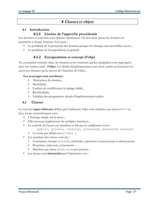 Le langage C# Collège Maisonneuve
Fayçal Abouzaid Page 37
4 Classes et objets
4.1 Introduction
4.1.1 Limites de l’approche procédurale
Les données et fonctions sont définies séparément. On doit donc passer les données en
paramètre à chaque fonction. Ceci pose :
• Le problème de la protection des données puisque les champs sont accessibles à tous ;
• Le problème de l’encapsulation en général.
4.1.2 Encapsulation et concept d’objet
En conception orientée objet, les données et les fonctions qui les manipulent sont regroupées
dans une même entité : l’objet. Les détails d’implémentation sont donc cachés et l’extérieur n’a
accès aux données qu’au travers de l’interface de l’objet.
Les avantages sont nombreux :
• Abstraction de données,
• Modularité,
• Facilités de modification (couplage faible),
• Réutilisabilité,
• Lisibilité des programmes: détails d’implémentation cachés.
4.2 Classes
Ce sont des types référence définis par l’utilisateur. Elles sont similaires aux classes C++ ou
Java. Leurs caractéristiques sont :
• L’héritage simple sur la classe ;
• Elles peuvent implémenter de multiples interfaces ;
• Le contrôle de l’accès aux membres se fait par les modificateurs d’accès :
public, private, internal, protected, protected internal
• Le mode par défaut est private ;
• Les membres des classes sont des :
• Constantes, champs (fields), méthodes, opérateurs (constructeurs et destructeurs);
• Propriétés, indexeurs, évènements ;
• Membres par classe (static) ou par instance ;
• Les classes sont instanciées par l’opérateur new.
 